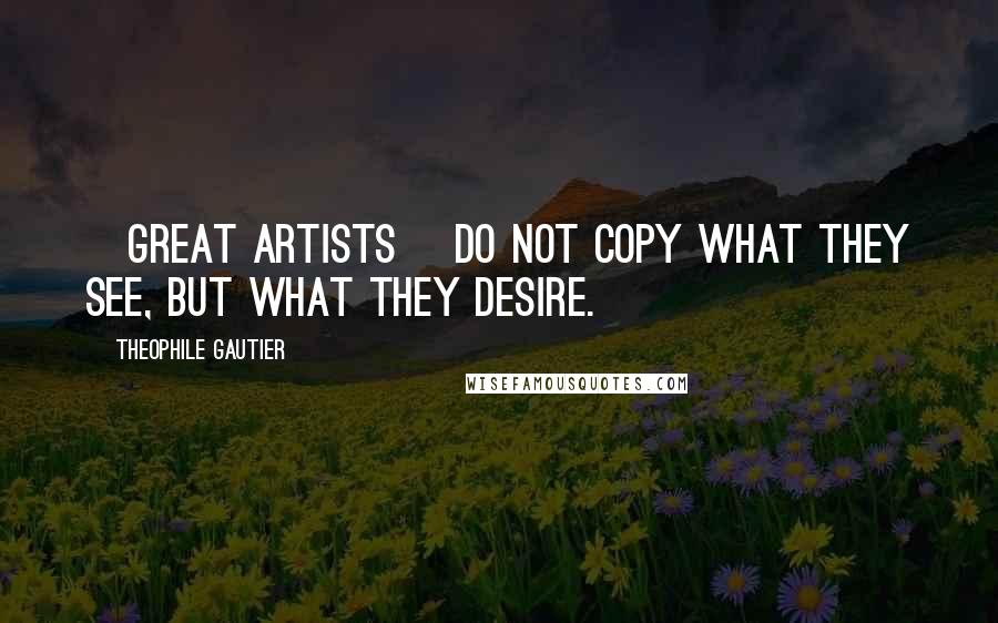 Theophile Gautier Quotes: [Great artists] do not copy what they see, but what they desire.