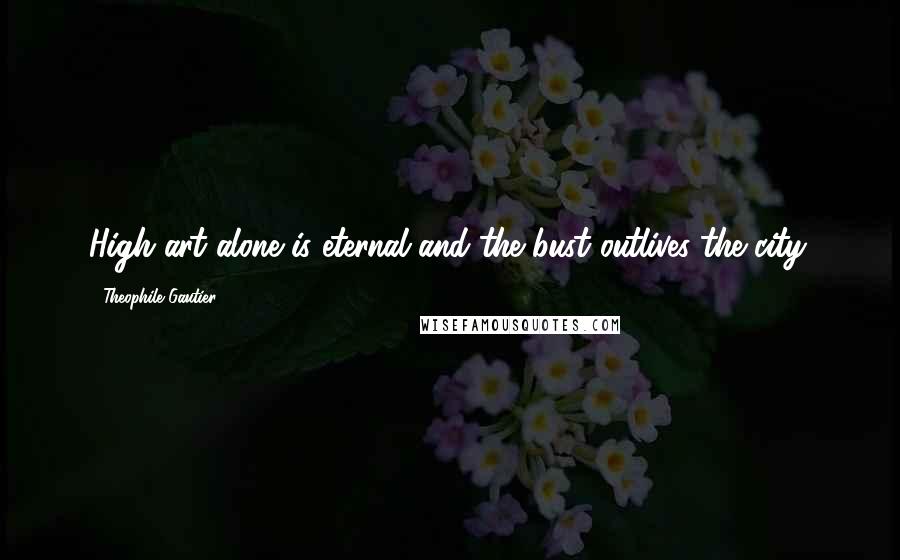 Theophile Gautier Quotes: High art alone is eternal and the bust outlives the city.