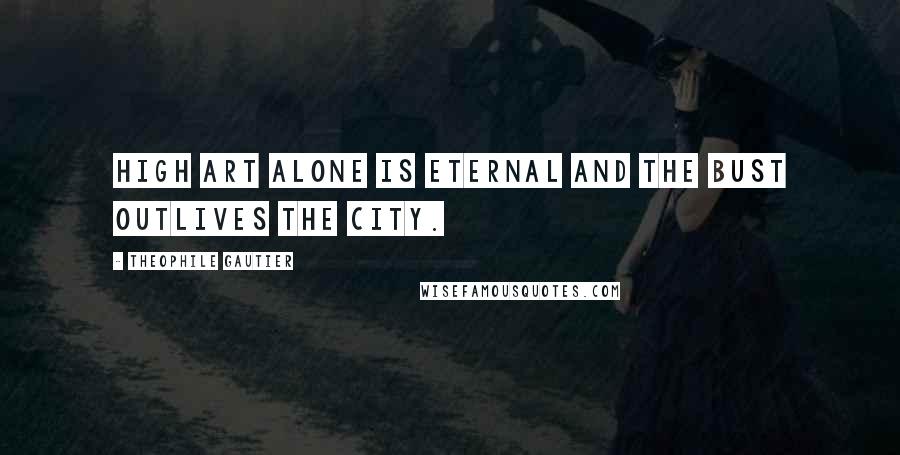 Theophile Gautier Quotes: High art alone is eternal and the bust outlives the city.