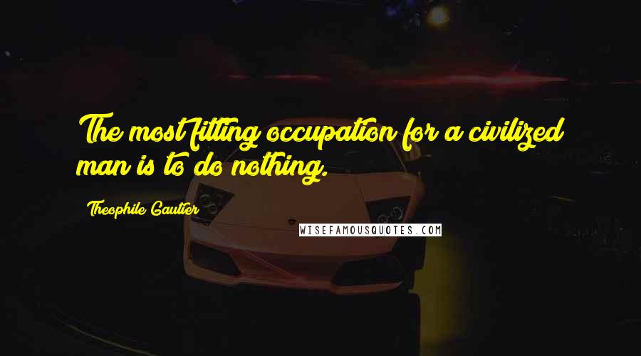 Theophile Gautier Quotes: The most fitting occupation for a civilized man is to do nothing.