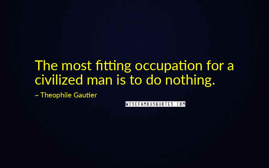 Theophile Gautier Quotes: The most fitting occupation for a civilized man is to do nothing.