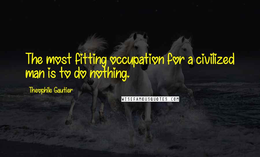 Theophile Gautier Quotes: The most fitting occupation for a civilized man is to do nothing.