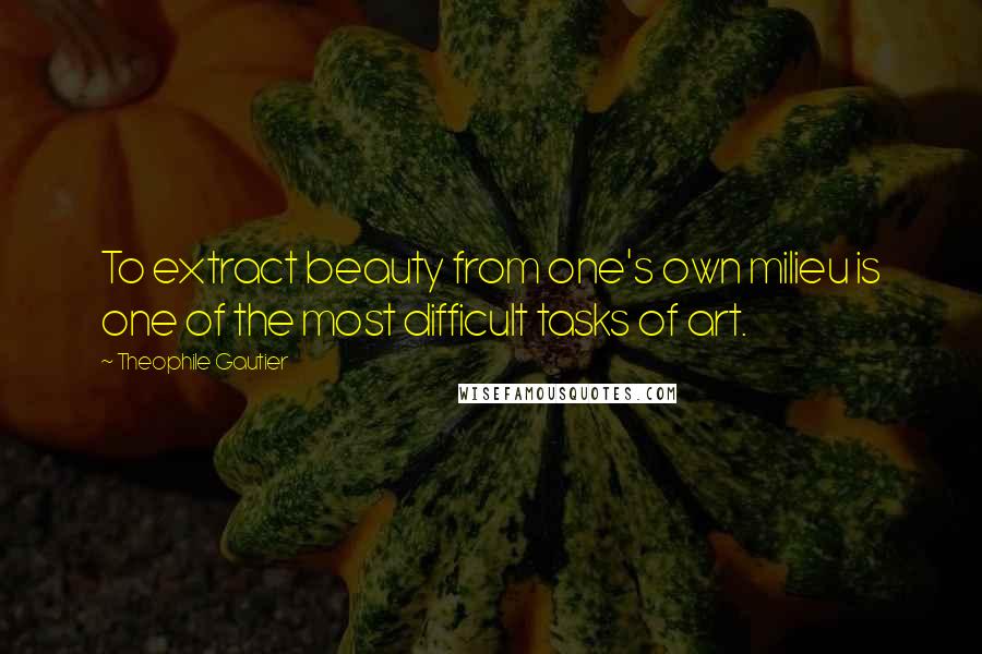 Theophile Gautier Quotes: To extract beauty from one's own milieu is one of the most difficult tasks of art.