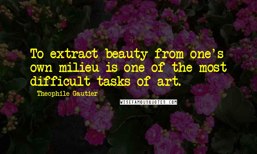 Theophile Gautier Quotes: To extract beauty from one's own milieu is one of the most difficult tasks of art.
