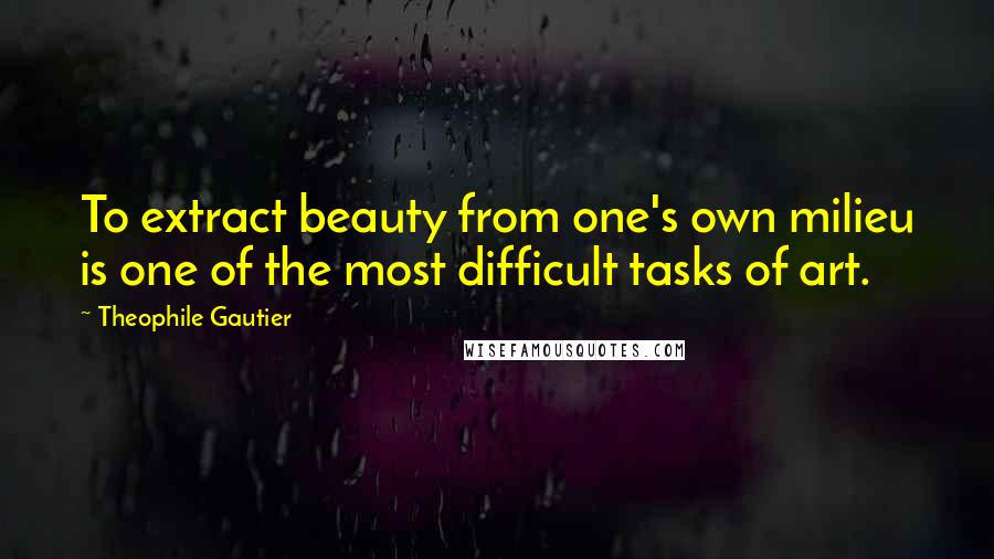 Theophile Gautier Quotes: To extract beauty from one's own milieu is one of the most difficult tasks of art.