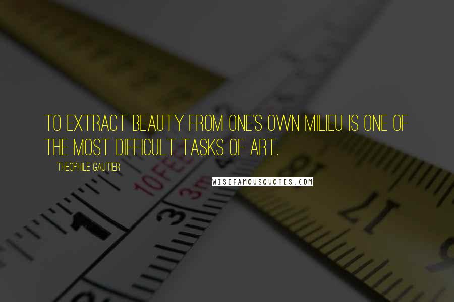 Theophile Gautier Quotes: To extract beauty from one's own milieu is one of the most difficult tasks of art.