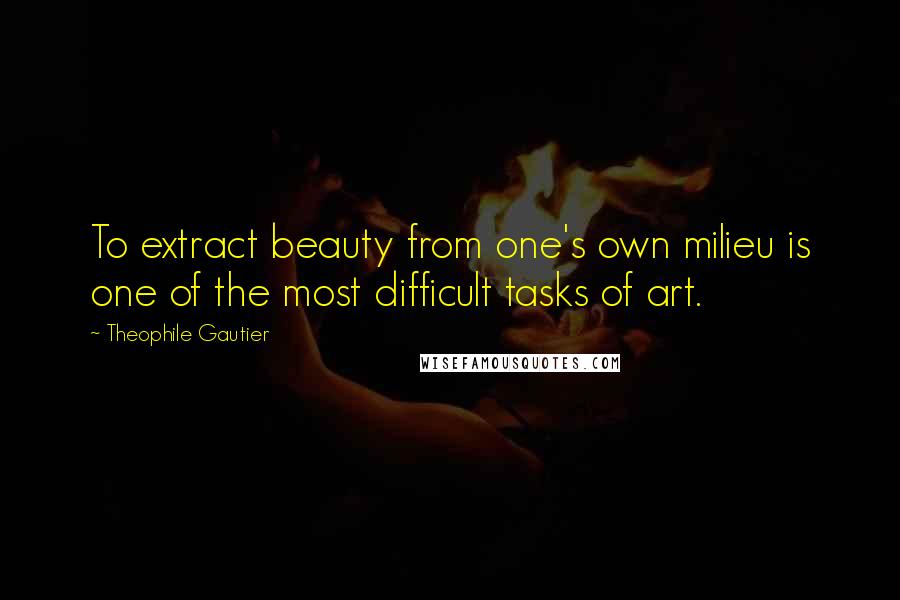 Theophile Gautier Quotes: To extract beauty from one's own milieu is one of the most difficult tasks of art.