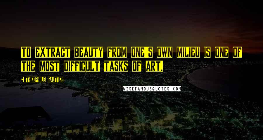 Theophile Gautier Quotes: To extract beauty from one's own milieu is one of the most difficult tasks of art.