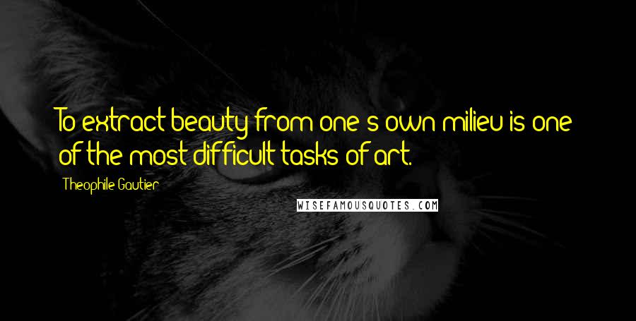 Theophile Gautier Quotes: To extract beauty from one's own milieu is one of the most difficult tasks of art.