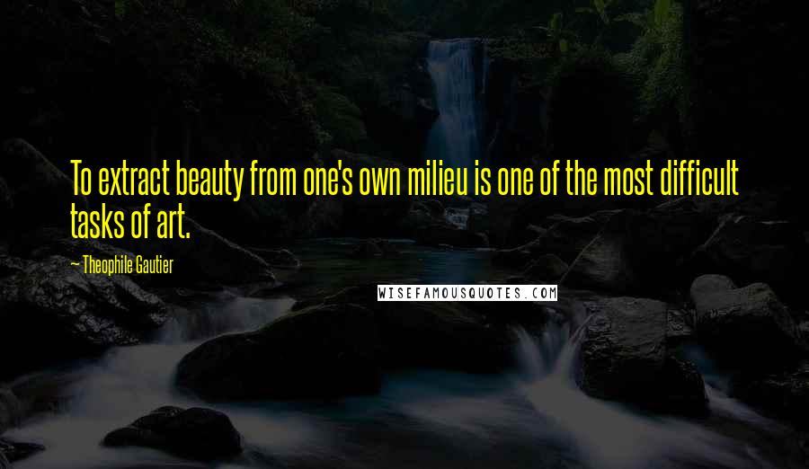 Theophile Gautier Quotes: To extract beauty from one's own milieu is one of the most difficult tasks of art.