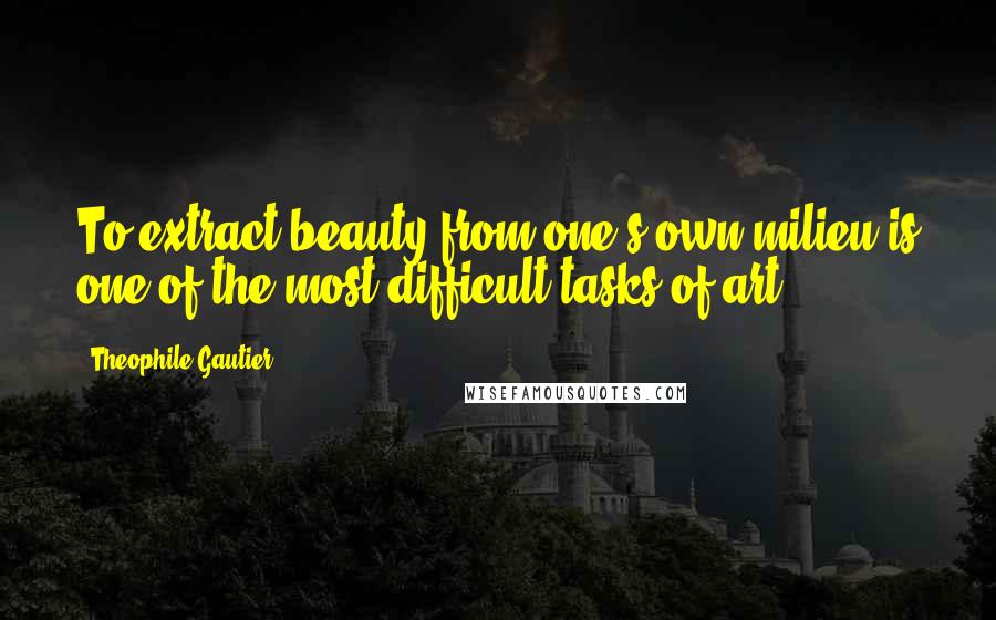 Theophile Gautier Quotes: To extract beauty from one's own milieu is one of the most difficult tasks of art.