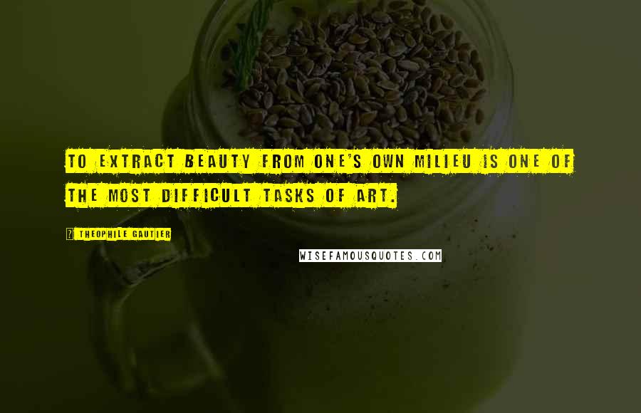 Theophile Gautier Quotes: To extract beauty from one's own milieu is one of the most difficult tasks of art.