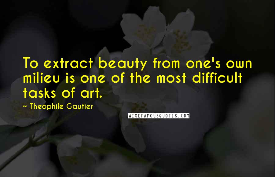 Theophile Gautier Quotes: To extract beauty from one's own milieu is one of the most difficult tasks of art.