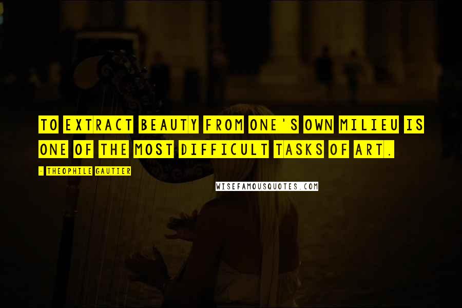 Theophile Gautier Quotes: To extract beauty from one's own milieu is one of the most difficult tasks of art.