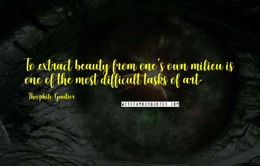 Theophile Gautier Quotes: To extract beauty from one's own milieu is one of the most difficult tasks of art.