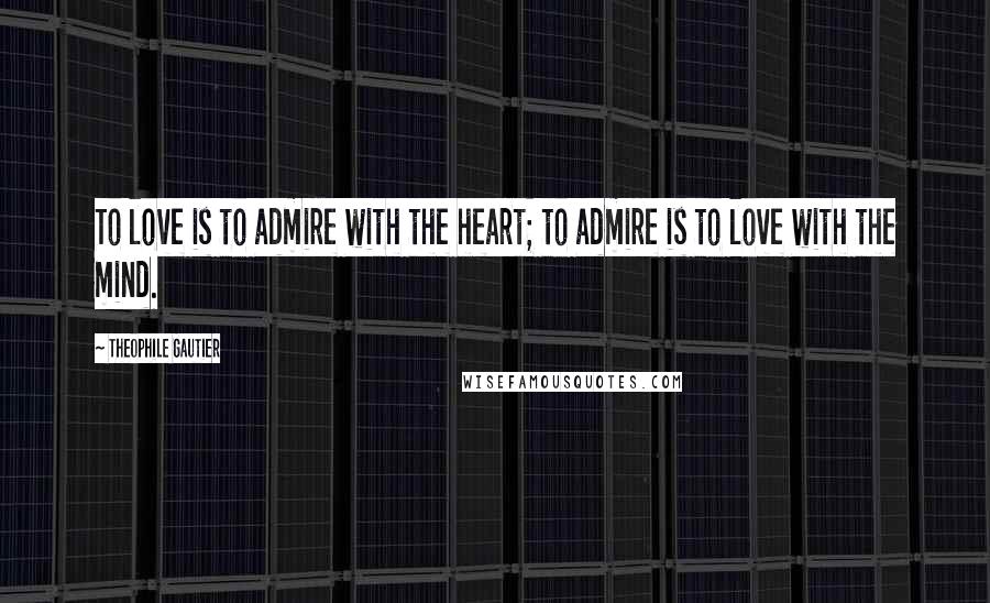 Theophile Gautier Quotes: To love is to admire with the heart; to admire is to love with the mind.