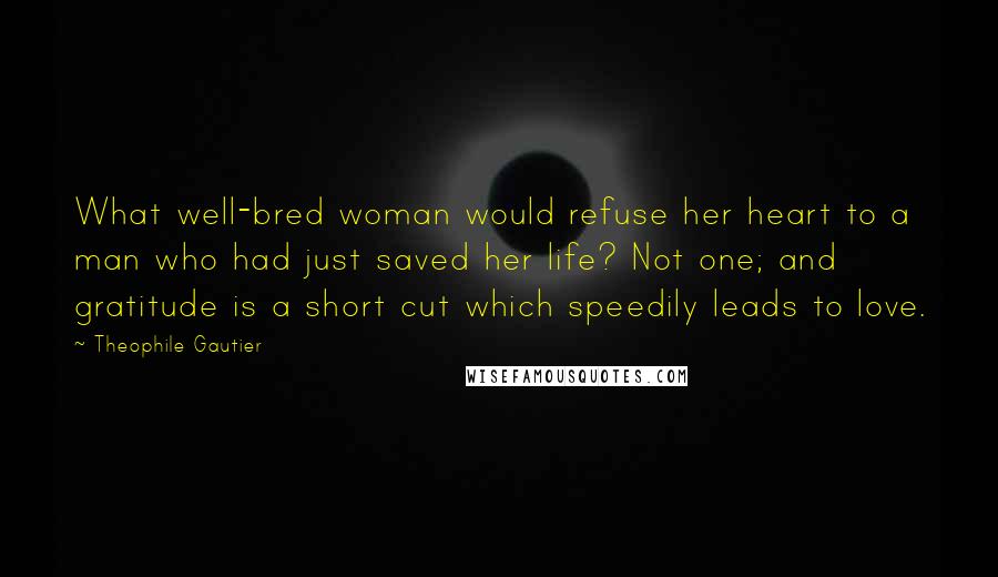 Theophile Gautier Quotes: What well-bred woman would refuse her heart to a man who had just saved her life? Not one; and gratitude is a short cut which speedily leads to love.