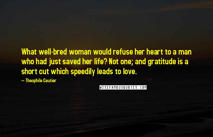 Theophile Gautier Quotes: What well-bred woman would refuse her heart to a man who had just saved her life? Not one; and gratitude is a short cut which speedily leads to love.