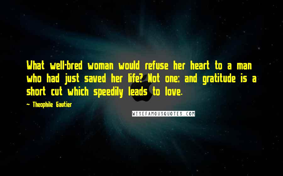 Theophile Gautier Quotes: What well-bred woman would refuse her heart to a man who had just saved her life? Not one; and gratitude is a short cut which speedily leads to love.