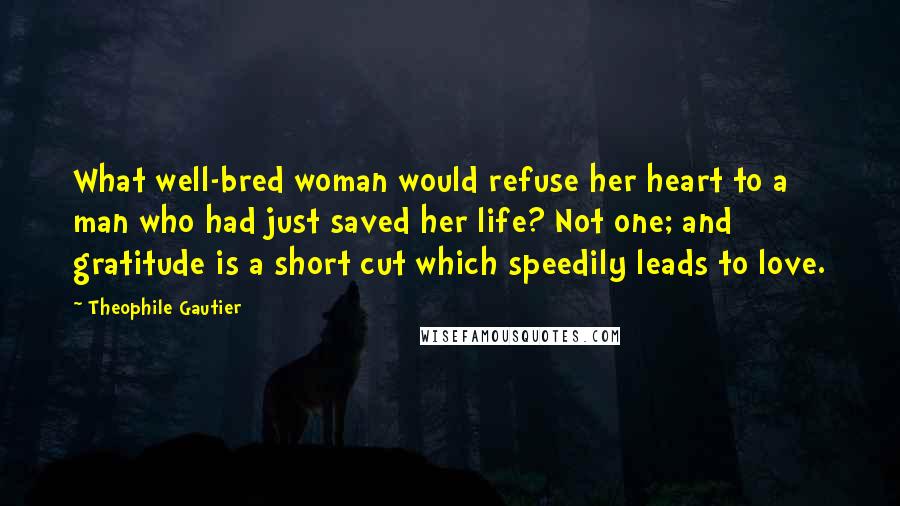 Theophile Gautier Quotes: What well-bred woman would refuse her heart to a man who had just saved her life? Not one; and gratitude is a short cut which speedily leads to love.