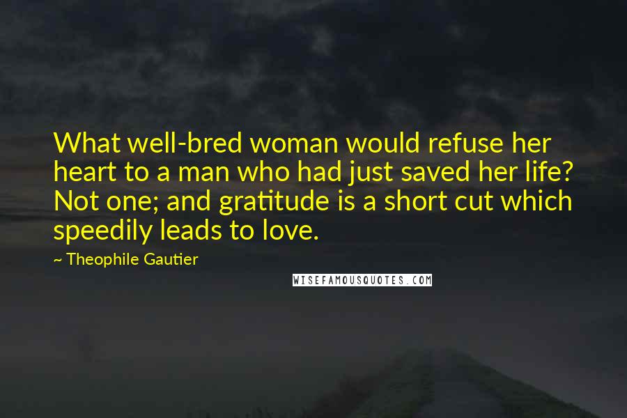 Theophile Gautier Quotes: What well-bred woman would refuse her heart to a man who had just saved her life? Not one; and gratitude is a short cut which speedily leads to love.
