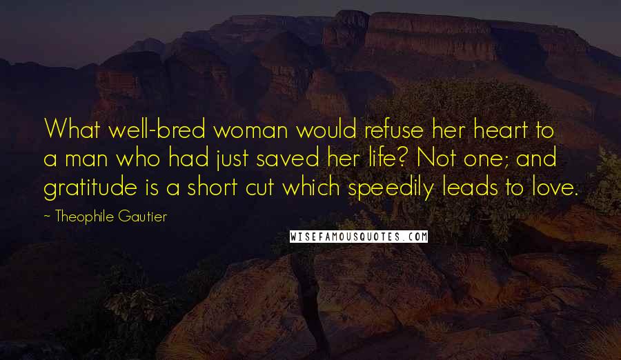 Theophile Gautier Quotes: What well-bred woman would refuse her heart to a man who had just saved her life? Not one; and gratitude is a short cut which speedily leads to love.