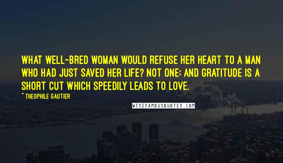 Theophile Gautier Quotes: What well-bred woman would refuse her heart to a man who had just saved her life? Not one; and gratitude is a short cut which speedily leads to love.