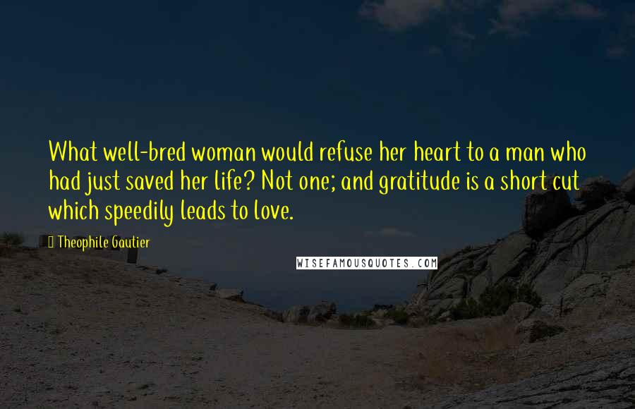 Theophile Gautier Quotes: What well-bred woman would refuse her heart to a man who had just saved her life? Not one; and gratitude is a short cut which speedily leads to love.