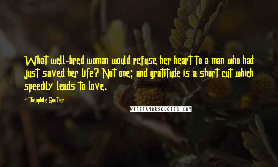Theophile Gautier Quotes: What well-bred woman would refuse her heart to a man who had just saved her life? Not one; and gratitude is a short cut which speedily leads to love.