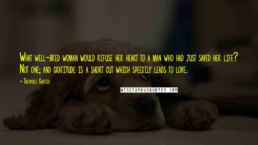Theophile Gautier Quotes: What well-bred woman would refuse her heart to a man who had just saved her life? Not one; and gratitude is a short cut which speedily leads to love.