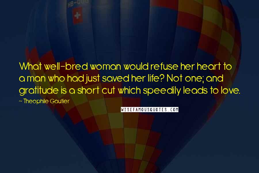 Theophile Gautier Quotes: What well-bred woman would refuse her heart to a man who had just saved her life? Not one; and gratitude is a short cut which speedily leads to love.