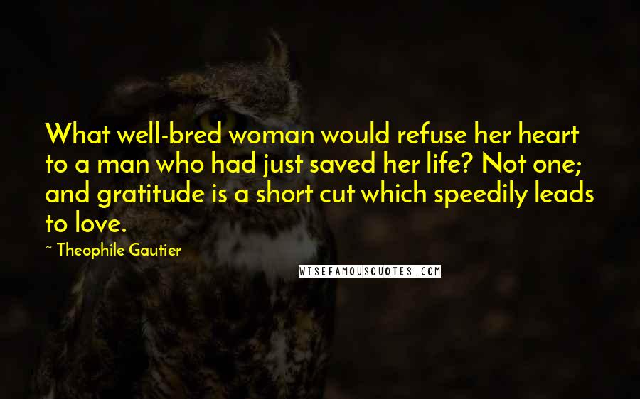 Theophile Gautier Quotes: What well-bred woman would refuse her heart to a man who had just saved her life? Not one; and gratitude is a short cut which speedily leads to love.