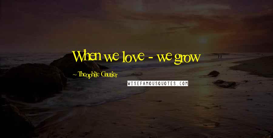 Theophile Gautier Quotes: When we love - we grow