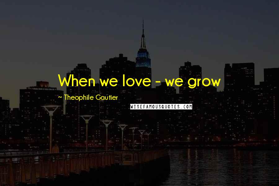 Theophile Gautier Quotes: When we love - we grow