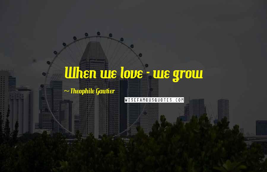 Theophile Gautier Quotes: When we love - we grow