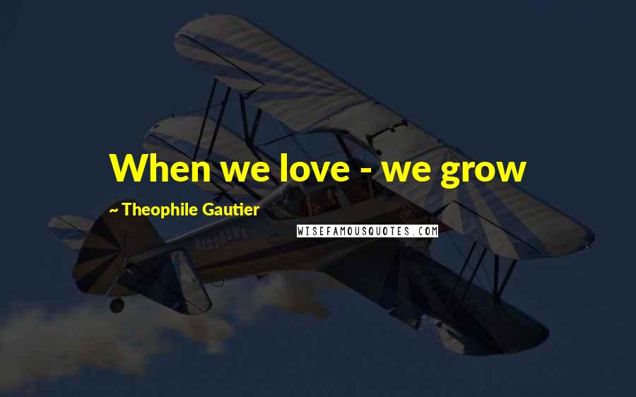 Theophile Gautier Quotes: When we love - we grow