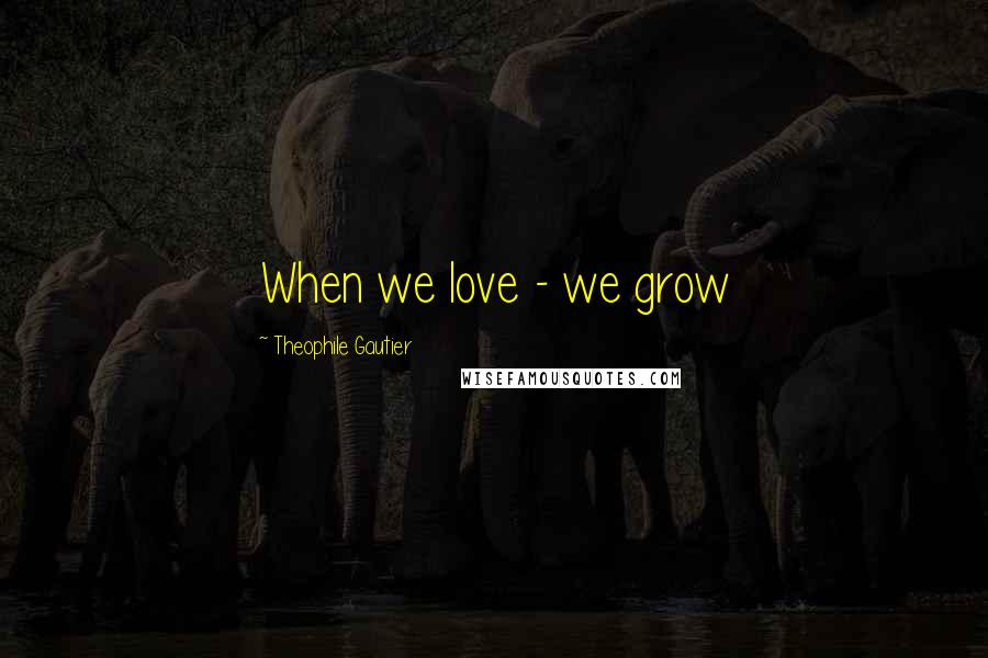 Theophile Gautier Quotes: When we love - we grow