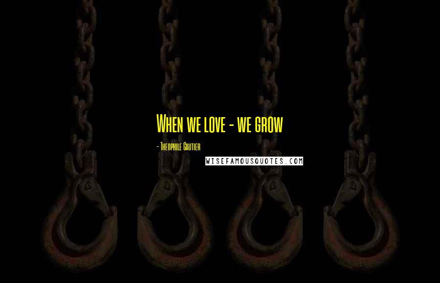 Theophile Gautier Quotes: When we love - we grow