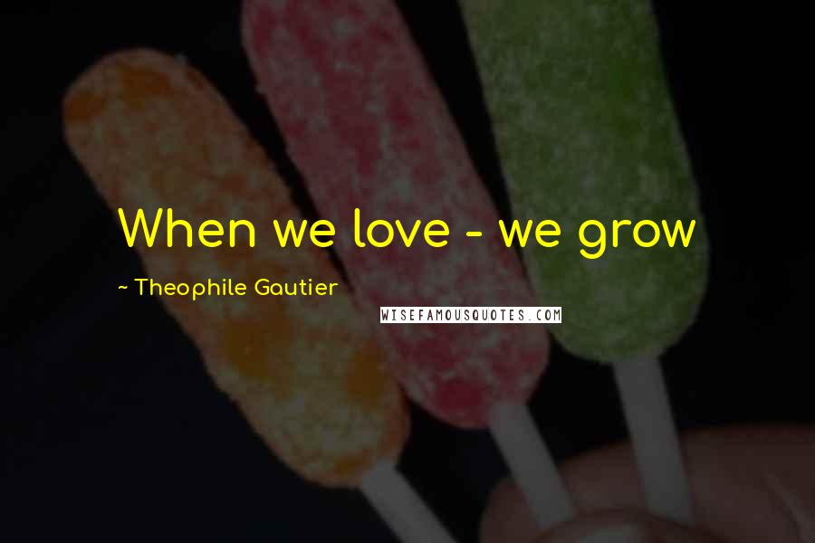 Theophile Gautier Quotes: When we love - we grow