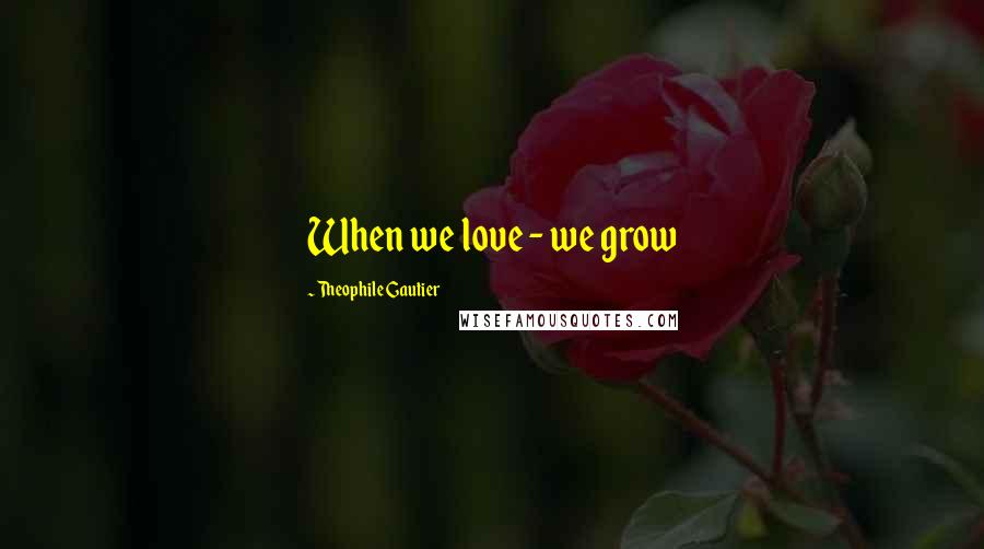 Theophile Gautier Quotes: When we love - we grow