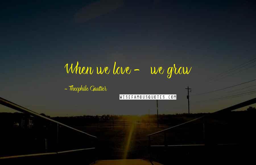 Theophile Gautier Quotes: When we love - we grow