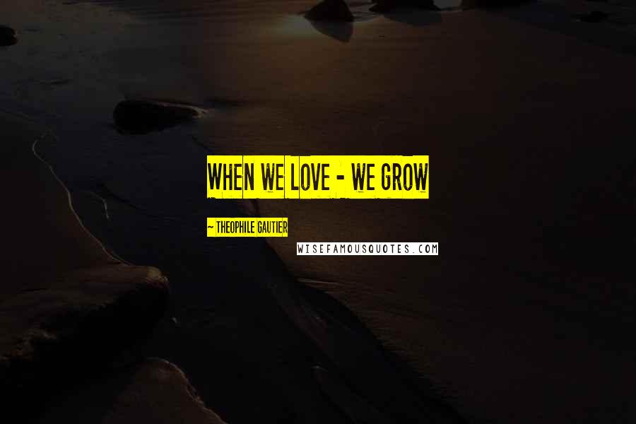 Theophile Gautier Quotes: When we love - we grow