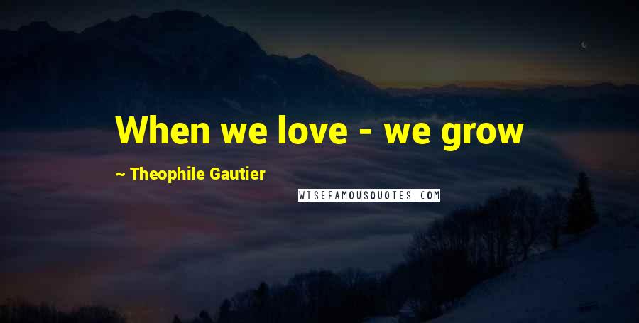 Theophile Gautier Quotes: When we love - we grow