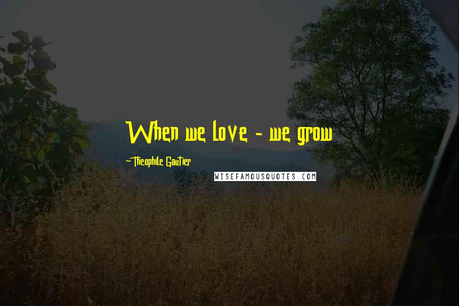 Theophile Gautier Quotes: When we love - we grow