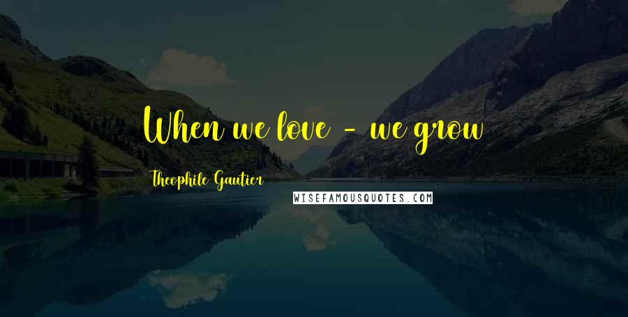 Theophile Gautier Quotes: When we love - we grow