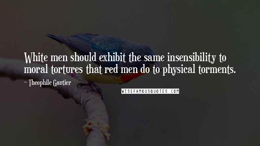 Theophile Gautier Quotes: White men should exhibit the same insensibility to moral tortures that red men do to physical torments.