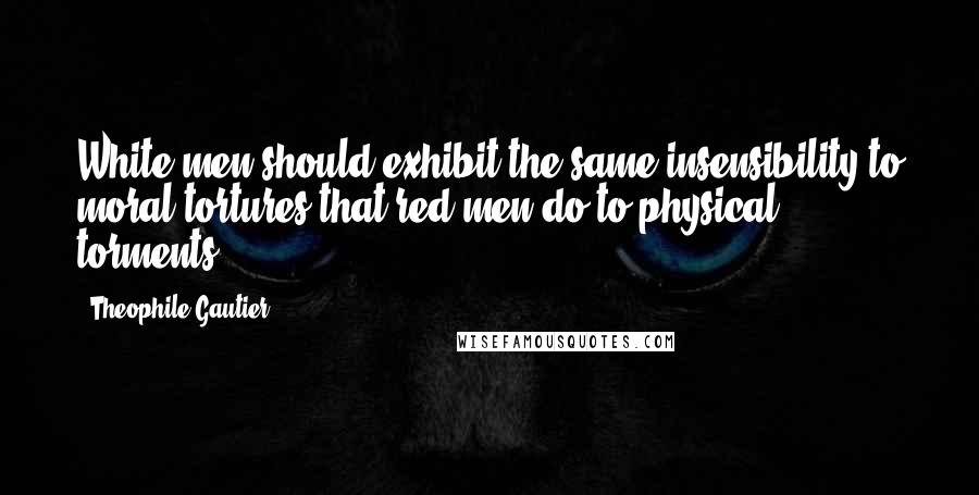 Theophile Gautier Quotes: White men should exhibit the same insensibility to moral tortures that red men do to physical torments.