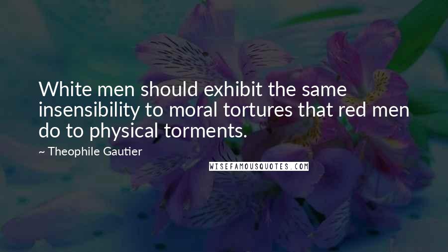 Theophile Gautier Quotes: White men should exhibit the same insensibility to moral tortures that red men do to physical torments.