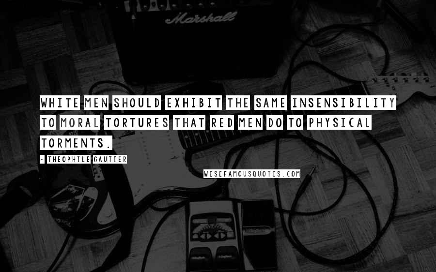 Theophile Gautier Quotes: White men should exhibit the same insensibility to moral tortures that red men do to physical torments.