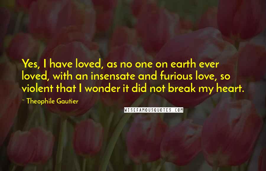 Theophile Gautier Quotes: Yes, I have loved, as no one on earth ever loved, with an insensate and furious love, so violent that I wonder it did not break my heart.